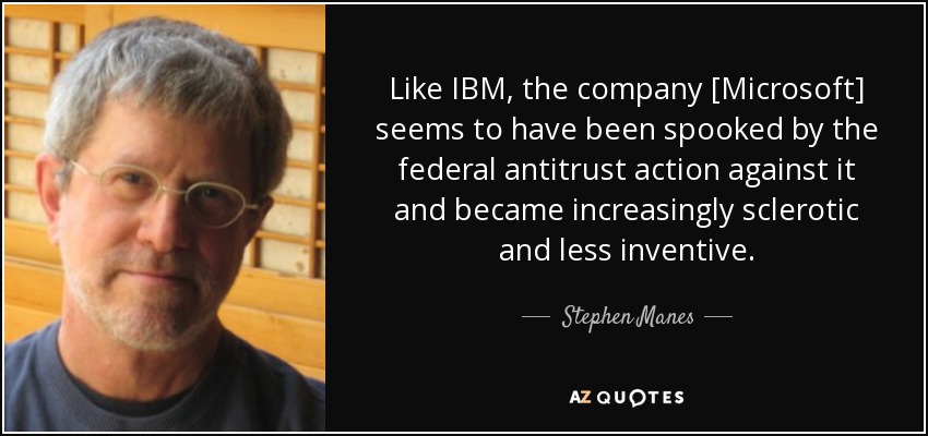 Like IBM, the company [Microsoft] seems to have been spooked by the federal antitrust action against it and became increasingly sclerotic and less inventive. - Stephen Manes