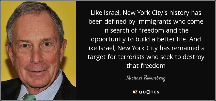 Like Israel, New York City's history has been defined by immigrants who come in search of freedom and the opportunity to build a better life. And like Israel, New York City has remained a target for terrorists who seek to destroy that freedom - Michael Bloomberg