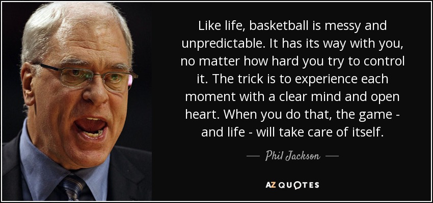 Like life, basketball is messy and unpredictable. It has its way with you, no matter how hard you try to control it. The trick is to experience each moment with a clear mind and open heart. When you do that, the game - and life - will take care of itself. - Phil Jackson
