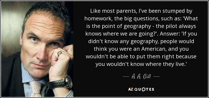 Like most parents, I've been stumped by homework, the big questions, such as: 'What is the point of geography - the pilot always knows where we are going?'. Answer: 'If you didn't know any geography, people would think you were an American, and you wouldn't be able to put them right because you wouldn't know where they live.' - A. A. Gill
