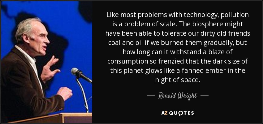 Like most problems with technology, pollution is a problem of scale. The biosphere might have been able to tolerate our dirty old friends coal and oil if we burned them gradually, but how long can it withstand a blaze of consumption so frenzied that the dark size of this planet glows like a fanned ember in the night of space. - Ronald Wright