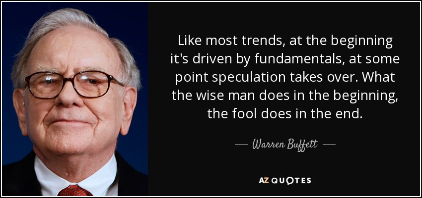 Like most trends, at the beginning it's driven by fundamentals, at some point speculation takes over. What the wise man does in the beginning, the fool does in the end. - Warren Buffett