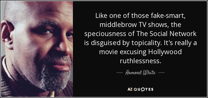 Like one of those fake-smart, middlebrow TV shows, the speciousness of The Social Network is disguised by topicality. It's really a movie excusing Hollywood ruthlessness. - Armond White
