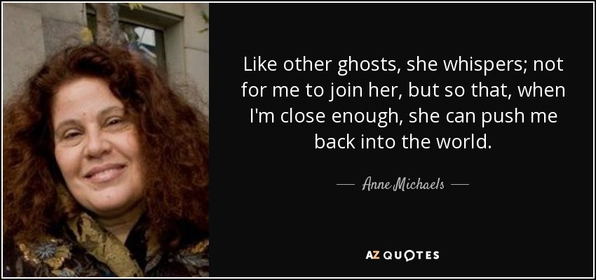 Like other ghosts, she whispers; not for me to join her, but so that, when I'm close enough, she can push me back into the world. - Anne Michaels