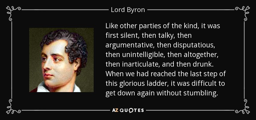 Like other parties of the kind, it was first silent, then talky, then argumentative, then disputatious, then unintelligible, then altogether, then inarticulate, and then drunk. When we had reached the last step of this glorious ladder, it was difficult to get down again without stumbling. - Lord Byron