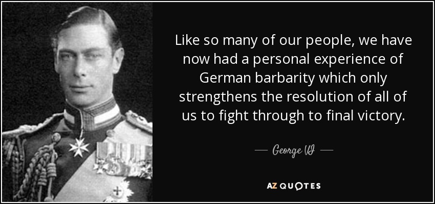 Like so many of our people, we have now had a personal experience of German barbarity which only strengthens the resolution of all of us to fight through to final victory. - George VI