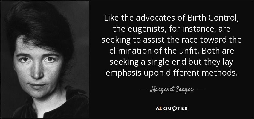 Like the advocates of Birth Control, the eugenists, for instance, are seeking to assist the race toward the elimination of the unfit. Both are seeking a single end but they lay emphasis upon different methods. - Margaret Sanger