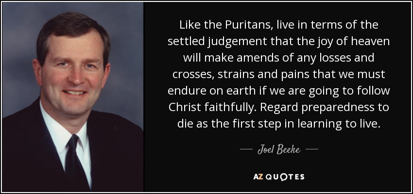 Like the Puritans, live in terms of the settled judgement that the joy of heaven will make amends of any losses and crosses, strains and pains that we must endure on earth if we are going to follow Christ faithfully. Regard preparedness to die as the first step in learning to live. - Joel Beeke