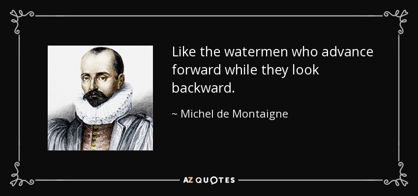 Like the watermen who advance forward while they look backward. - Michel de Montaigne