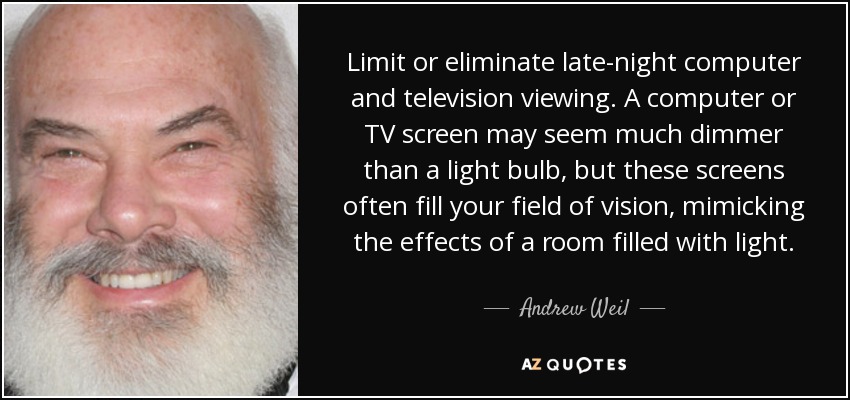 Limit or eliminate late-night computer and television viewing. A computer or TV screen may seem much dimmer than a light bulb, but these screens often fill your field of vision, mimicking the effects of a room filled with light. - Andrew Weil