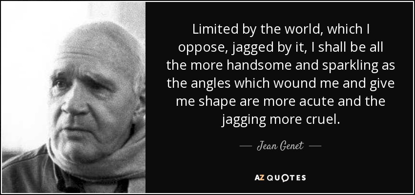 Limited by the world, which I oppose, jagged by it, I shall be all the more handsome and sparkling as the angles which wound me and give me shape are more acute and the jagging more cruel. - Jean Genet