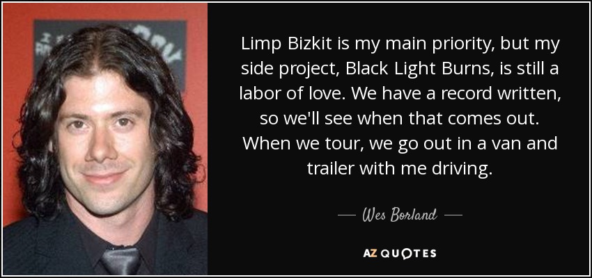 Limp Bizkit is my main priority, but my side project, Black Light Burns, is still a labor of love. We have a record written, so we'll see when that comes out. When we tour, we go out in a van and trailer with me driving. - Wes Borland