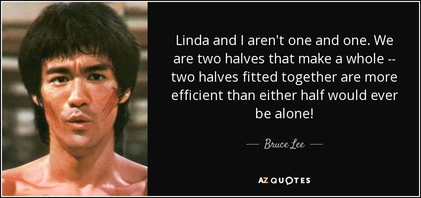 Linda and I aren't one and one. We are two halves that make a whole -- two halves fitted together are more efficient than either half would ever be alone! - Bruce Lee