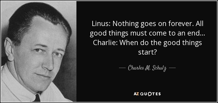 Linus: Nothing goes on forever. All good things must come to an end... Charlie: When do the good things start? - Charles M. Schulz