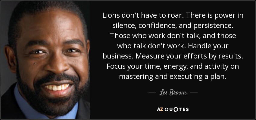 Lions don't have to roar. There is power in silence, confidence, and persistence. Those who work don't talk, and those who talk don't work. Handle your business. Measure your efforts by results. Focus your time, energy, and activity on mastering and executing a plan. - Les Brown