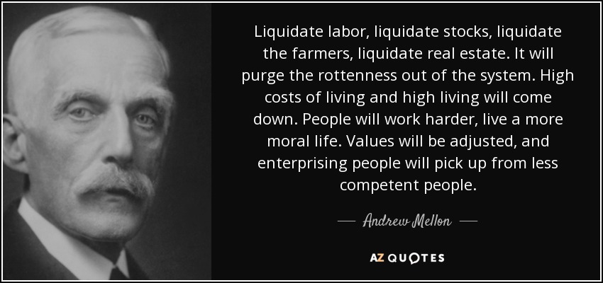 Liquidate labor, liquidate stocks, liquidate the farmers, liquidate real estate. It will purge the rottenness out of the system. High costs of living and high living will come down. People will work harder, live a more moral life. Values will be adjusted, and enterprising people will pick up from less competent people. - Andrew Mellon
