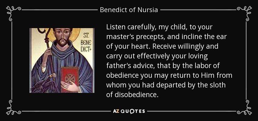 Listen carefully, my child, to your master's precepts, and incline the ear of your heart. Receive willingly and carry out effectively your loving father's advice, that by the labor of obedience you may return to Him from whom you had departed by the sloth of disobedience. - Benedict of Nursia