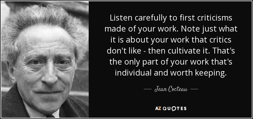 Listen carefully to first criticisms made of your work. Note just what it is about your work that critics don't like - then cultivate it. That's the only part of your work that's individual and worth keeping. - Jean Cocteau