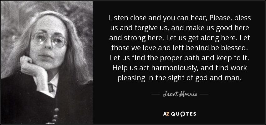 Listen close and you can hear, Please, bless us and forgive us, and make us good here and strong here. Let us get along here. Let those we love and left behind be blessed. Let us find the proper path and keep to it. Help us act harmoniously, and find work pleasing in the sight of god and man. - Janet Morris