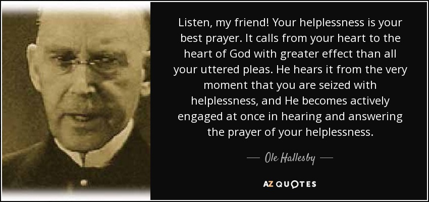 Listen, my friend! Your helplessness is your best prayer. It calls from your heart to the heart of God with greater effect than all your uttered pleas. He hears it from the very moment that you are seized with helplessness, and He becomes actively engaged at once in hearing and answering the prayer of your helplessness. - Ole Hallesby