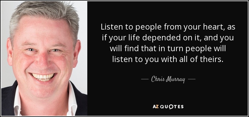 Listen to people from your heart, as if your life depended on it, and you will find that in turn people will listen to you with all of theirs. - Chris Murray