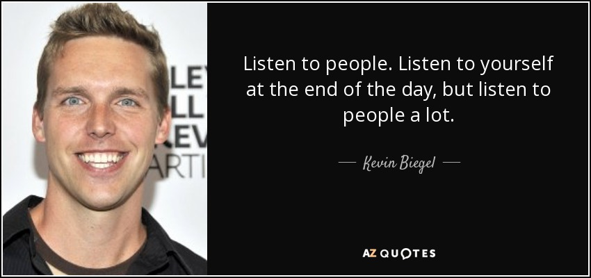 Listen to people. Listen to yourself at the end of the day, but listen to people a lot. - Kevin Biegel