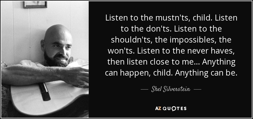 Listen to the mustn'ts, child. Listen to the don'ts. Listen to the shouldn'ts, the impossibles, the won'ts. Listen to the never haves, then listen close to me... Anything can happen, child. Anything can be. - Shel Silverstein