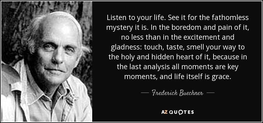Listen to your life. See it for the fathomless mystery it is. In the boredom and pain of it, no less than in the excitement and gladness: touch, taste, smell your way to the holy and hidden heart of it, because in the last analysis all moments are key moments, and life itself is grace. - Frederick Buechner