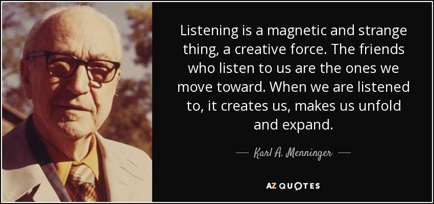 Listening is a magnetic and strange thing, a creative force. The friends who listen to us are the ones we move toward. When we are listened to, it creates us, makes us unfold and expand. - Karl A. Menninger