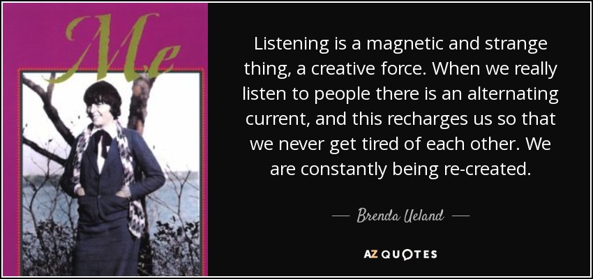 Listening is a magnetic and strange thing, a creative force. When we really listen to people there is an alternating current, and this recharges us so that we never get tired of each other. We are constantly being re-created. - Brenda Ueland
