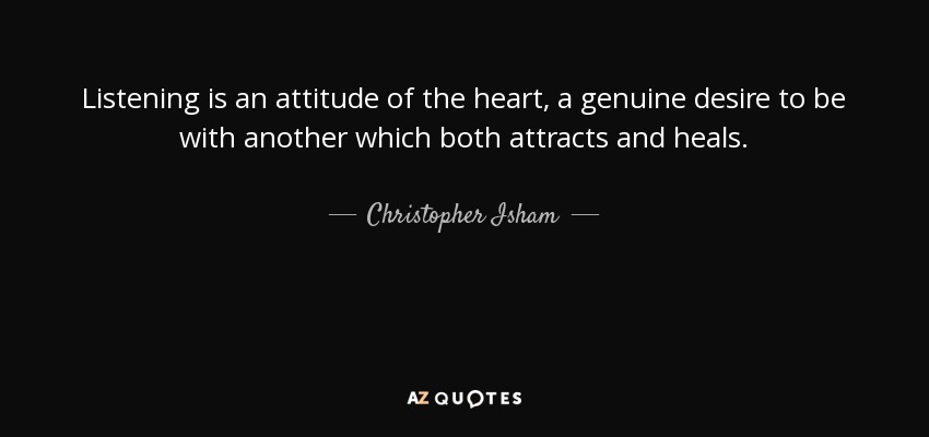 Listening is an attitude of the heart, a genuine desire to be with another which both attracts and heals. - Christopher Isham