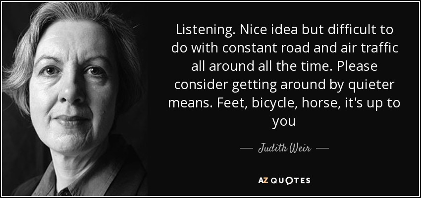 Listening. Nice idea but difficult to do with constant road and air traffic all around all the time. Please consider getting around by quieter means. Feet, bicycle, horse, it's up to you - Judith Weir