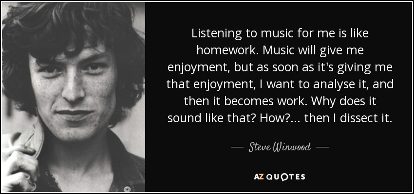 Listening to music for me is like homework. Music will give me enjoyment, but as soon as it's giving me that enjoyment, I want to analyse it, and then it becomes work. Why does it sound like that? How?... then I dissect it. - Steve Winwood