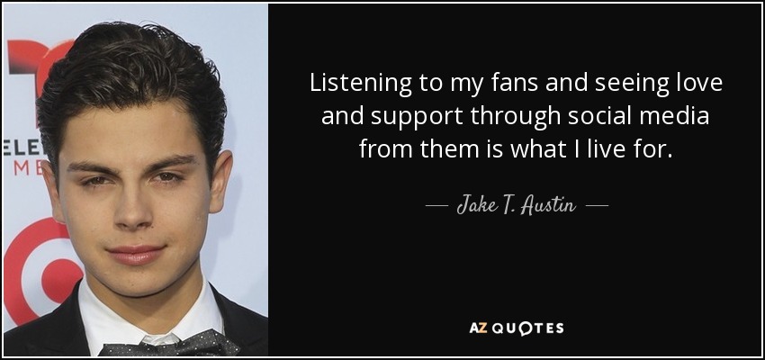 Listening to my fans and seeing love and support through social media from them is what I live for. - Jake T. Austin