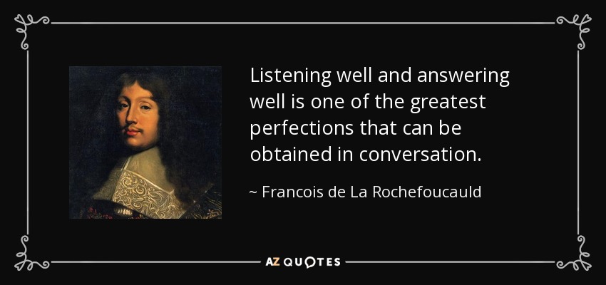 Listening well and answering well is one of the greatest perfections that can be obtained in conversation. - Francois de La Rochefoucauld