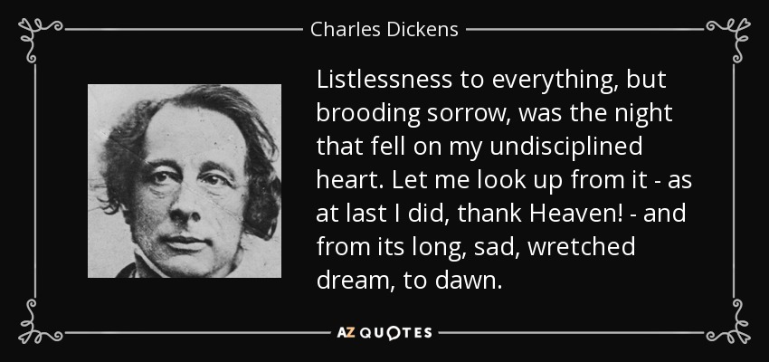 Listlessness to everything, but brooding sorrow, was the night that fell on my undisciplined heart. Let me look up from it - as at last I did, thank Heaven! - and from its long, sad, wretched dream, to dawn. - Charles Dickens