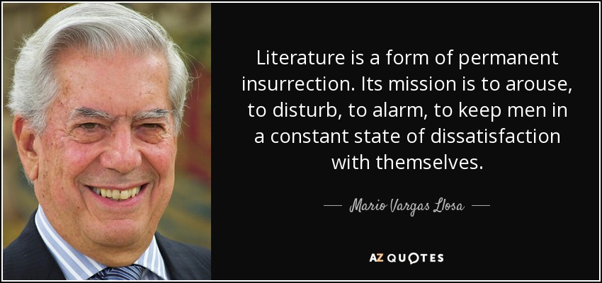 Literature is a form of permanent insurrection. Its mission is to arouse, to disturb, to alarm, to keep men in a constant state of dissatisfaction with themselves. - Mario Vargas Llosa