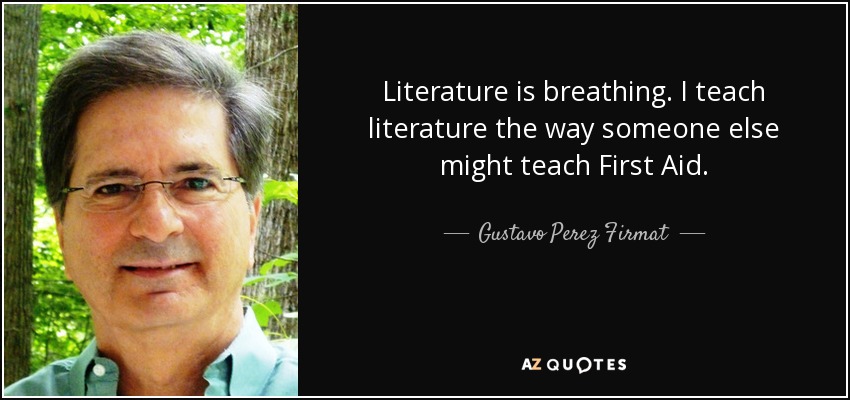 Literature is breathing. I teach literature the way someone else might teach First Aid. - Gustavo Perez Firmat