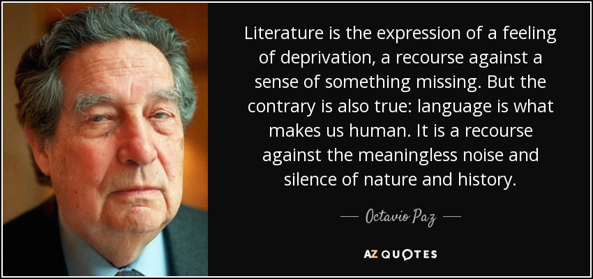 Literature is the expression of a feeling of deprivation, a recourse against a sense of something missing. But the contrary is also true: language is what makes us human. It is a recourse against the meaningless noise and silence of nature and history. - Octavio Paz