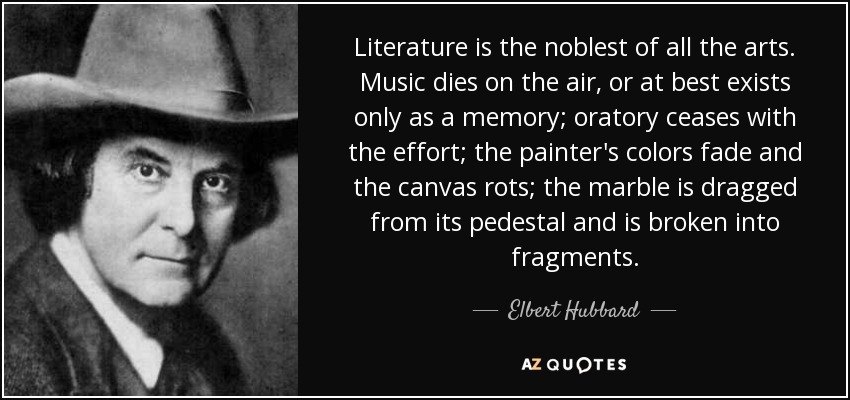 Literature is the noblest of all the arts. Music dies on the air, or at best exists only as a memory; oratory ceases with the effort; the painter's colors fade and the canvas rots; the marble is dragged from its pedestal and is broken into fragments. - Elbert Hubbard