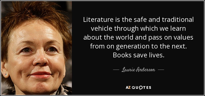 Literature is the safe and traditional vehicle through which we learn about the world and pass on values from on generation to the next. Books save lives. - Laurie Anderson