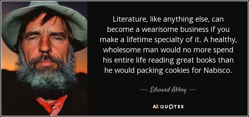 Literature, like anything else, can become a wearisome business if you make a lifetime specialty of it. A healthy, wholesome man would no more spend his entire life reading great books than he would packing cookies for Nabisco. - Edward Abbey