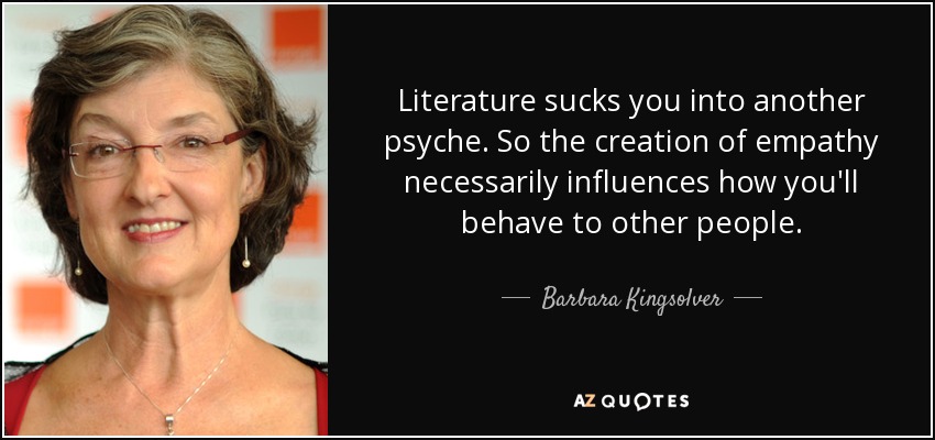 Literature sucks you into another psyche. So the creation of empathy necessarily influences how you'll behave to other people. - Barbara Kingsolver