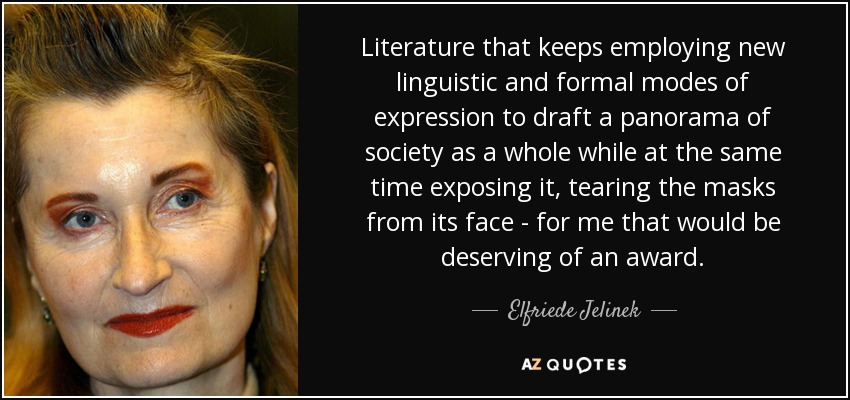 Literature that keeps employing new linguistic and formal modes of expression to draft a panorama of society as a whole while at the same time exposing it, tearing the masks from its face - for me that would be deserving of an award. - Elfriede Jelinek