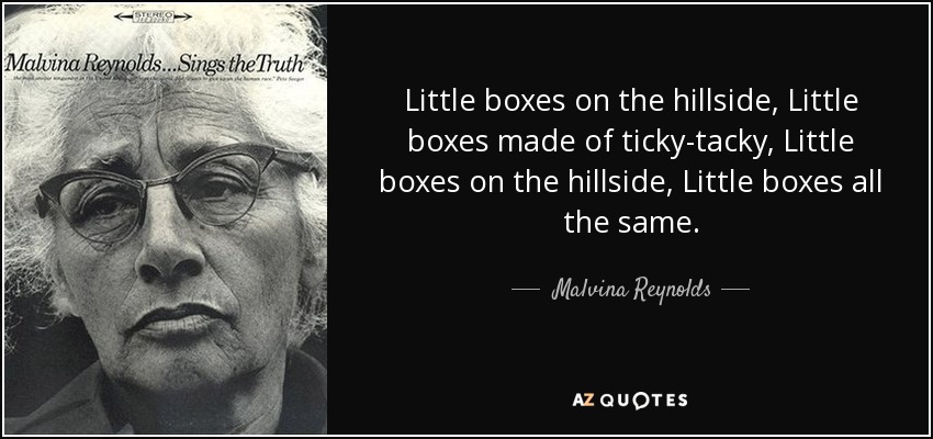 Little boxes on the hillside, Little boxes made of ticky-tacky, Little boxes on the hillside, Little boxes all the same. - Malvina Reynolds