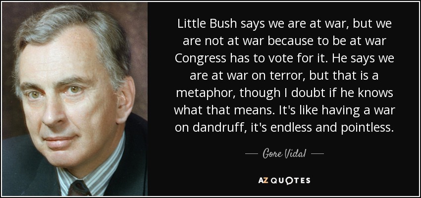 Little Bush says we are at war, but we are not at war because to be at war Congress has to vote for it. He says we are at war on terror, but that is a metaphor, though I doubt if he knows what that means. It's like having a war on dandruff, it's endless and pointless. - Gore Vidal