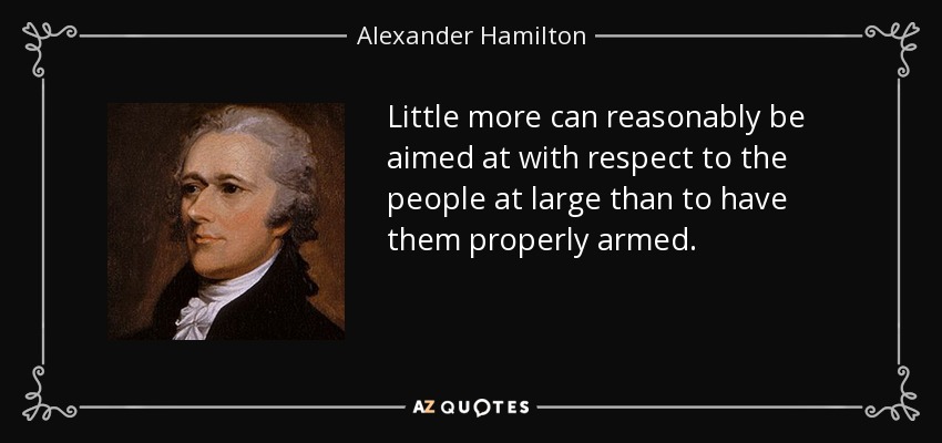 Little more can reasonably be aimed at with respect to the people at large than to have them properly armed. - Alexander Hamilton