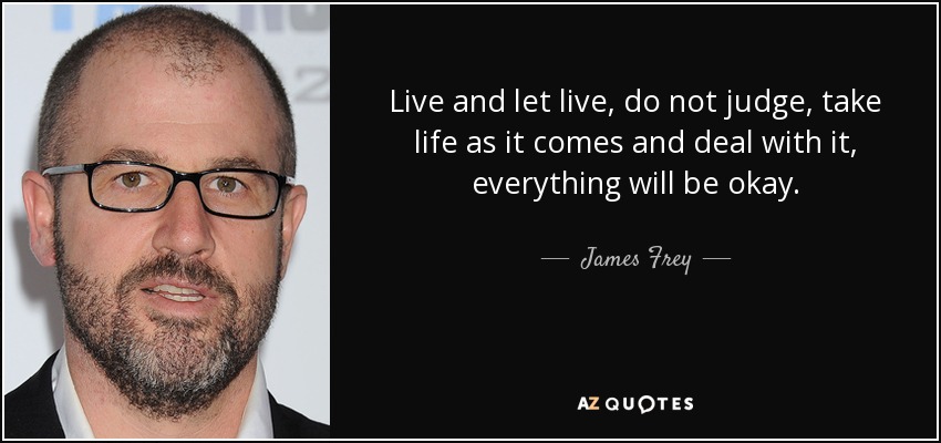 Live and let live, do not judge, take life as it comes and deal with it, everything will be okay. - James Frey