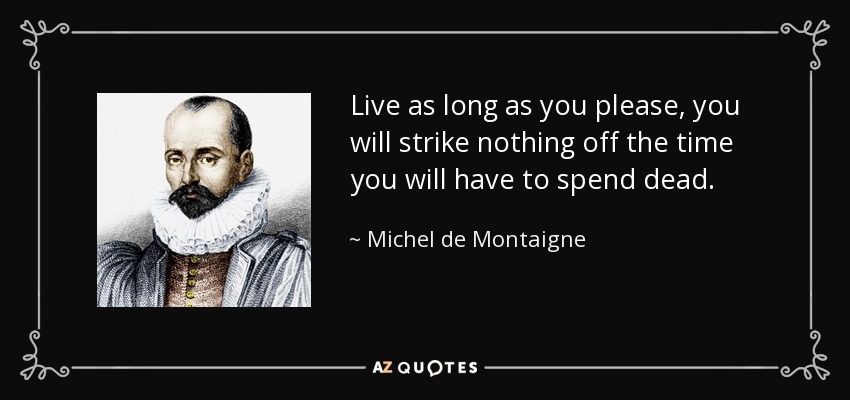 Live as long as you please, you will strike nothing off the time you will have to spend dead. - Michel de Montaigne