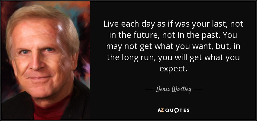 Live each day as if was your last, not in the future, not in the past. You may not get what you want, but, in the long run, you will get what you expect. - Denis Waitley